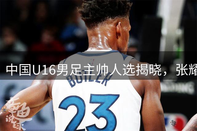 中国U16男足主帅人选揭晓，张耀坤正式执掌教鞭