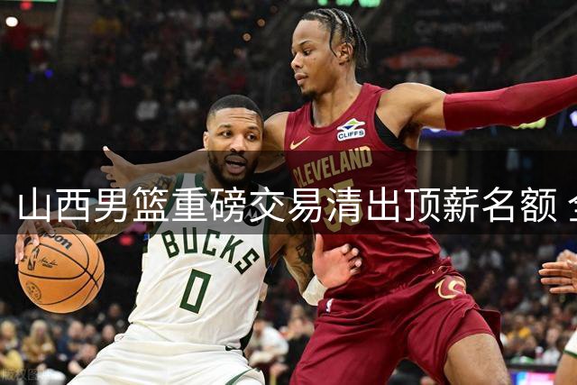 山西男篮重磅交易清出顶薪名额 全力追逐胡金秋