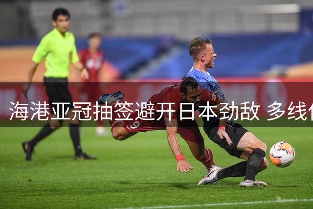 海港亚冠抽签避开日本劲敌 多线作战考验球队实力