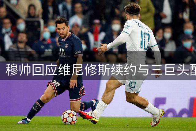 穆帅回应维尼修斯续约与三巨头配合问题
