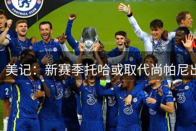 美记：新赛季托哈或取代尚帕尼出任首发 前者经验丰富且技术全面