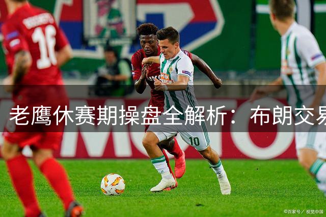老鹰休赛期操盘全解析：布朗交易暗藏玄机 威克斯成关键拼图