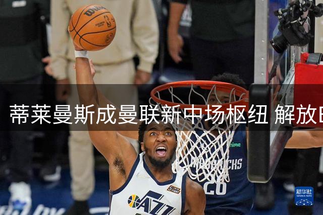 蒂莱曼斯成曼联新中场枢纽 解放B费进攻潜能