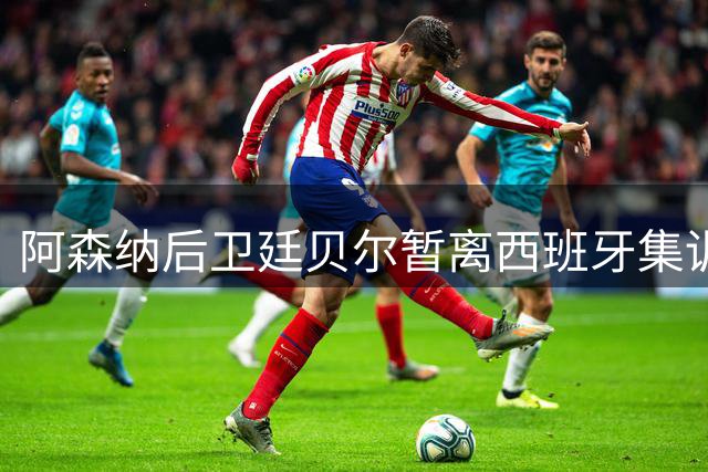 阿森纳后卫廷贝尔暂离西班牙集训 伤病管理计划引关注
