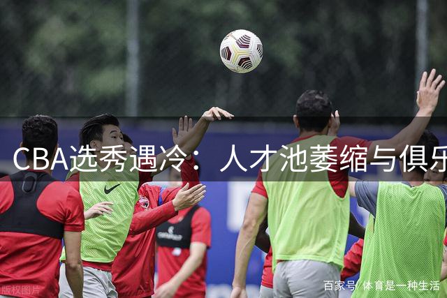 CBA选秀遇冷：人才池萎缩与俱乐部选人困境待解